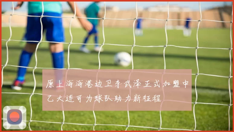 原上海海港边卫李武泽正式加盟中乙大连可为球队助力新征程