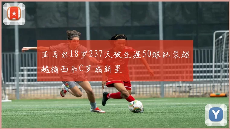 亚马尔18岁237天破生涯50球纪录超越梅西和C罗成新星