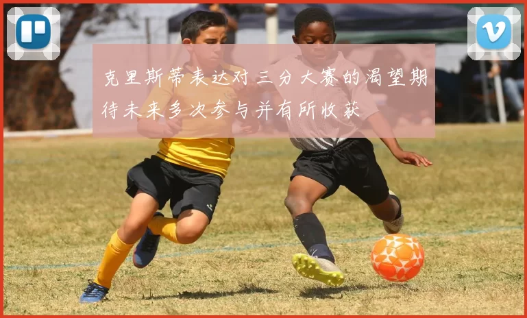 克里斯蒂表达对三分大赛的渴望期待未来多次参与并有所收获