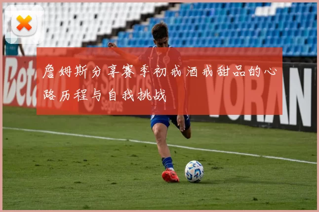 詹姆斯分享赛季初戒酒戒甜品的心路历程与自我挑战