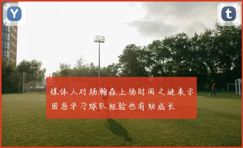 媒体人对杨瀚森上场时间之谜表示困惑学习球队经验也有助成长