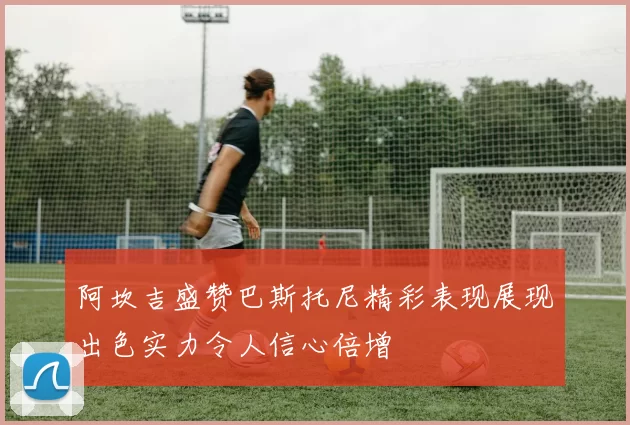 阿坎吉盛赞巴斯托尼精彩表现展现出色实力令人信心倍增