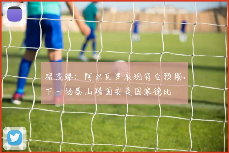 宿茂臻：阿尔瓦罗表现符合预期，下一场泰山踢国安是国家德比