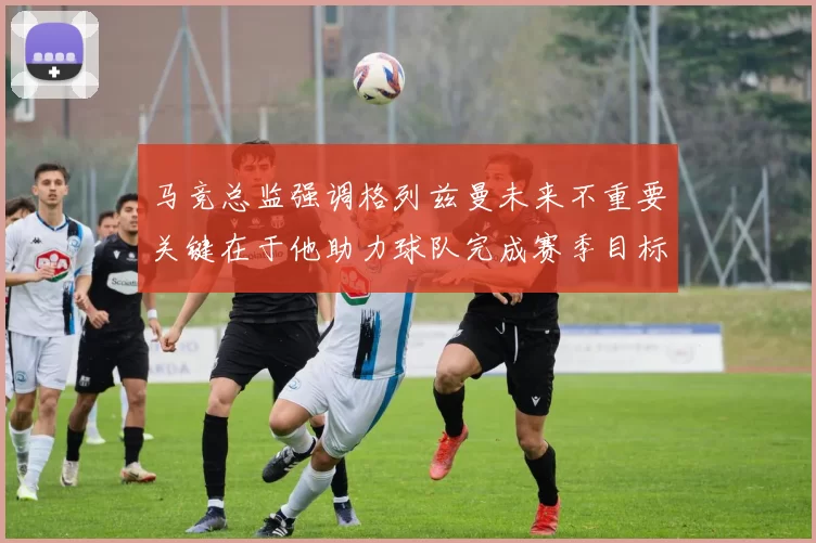 马竞总监强调格列兹曼未来不重要关键在于他助力球队完成赛季目标
